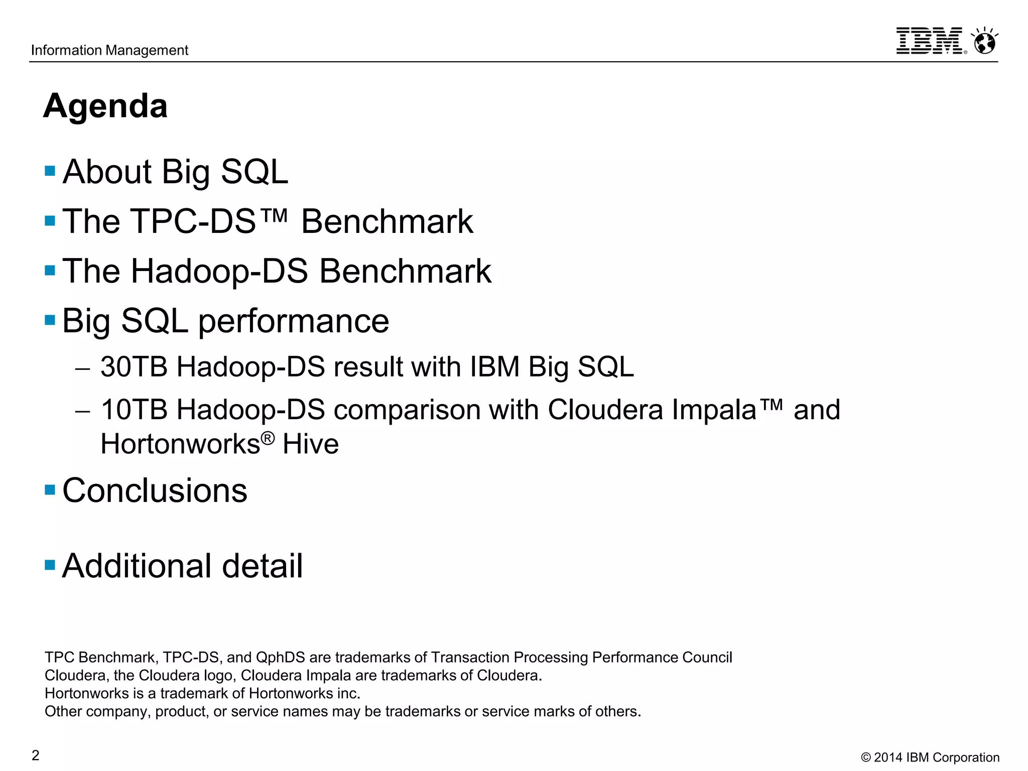 © 2014 IBM Corporation2
Information Management
Agenda
About Big SQL
The TPC-DS™ Benchmark
The Hadoop-DS Benchmark
Big SQL performance
 30TB Hadoop-DS result with IBM Big SQL
 10TB Hadoop-DS comparison with Cloudera Impala™ and
Hortonworks® Hive
Conclusions
Additional detail
TPC Benchmark, TPC-DS, and QphDS are trademarks of Transaction Processing Performance Council
Cloudera, the Cloudera logo, Cloudera Impala are trademarks of Cloudera.
Hortonworks is a trademark of Hortonworks inc.
Other company, product, or service names may be trademarks or service marks of others.
 