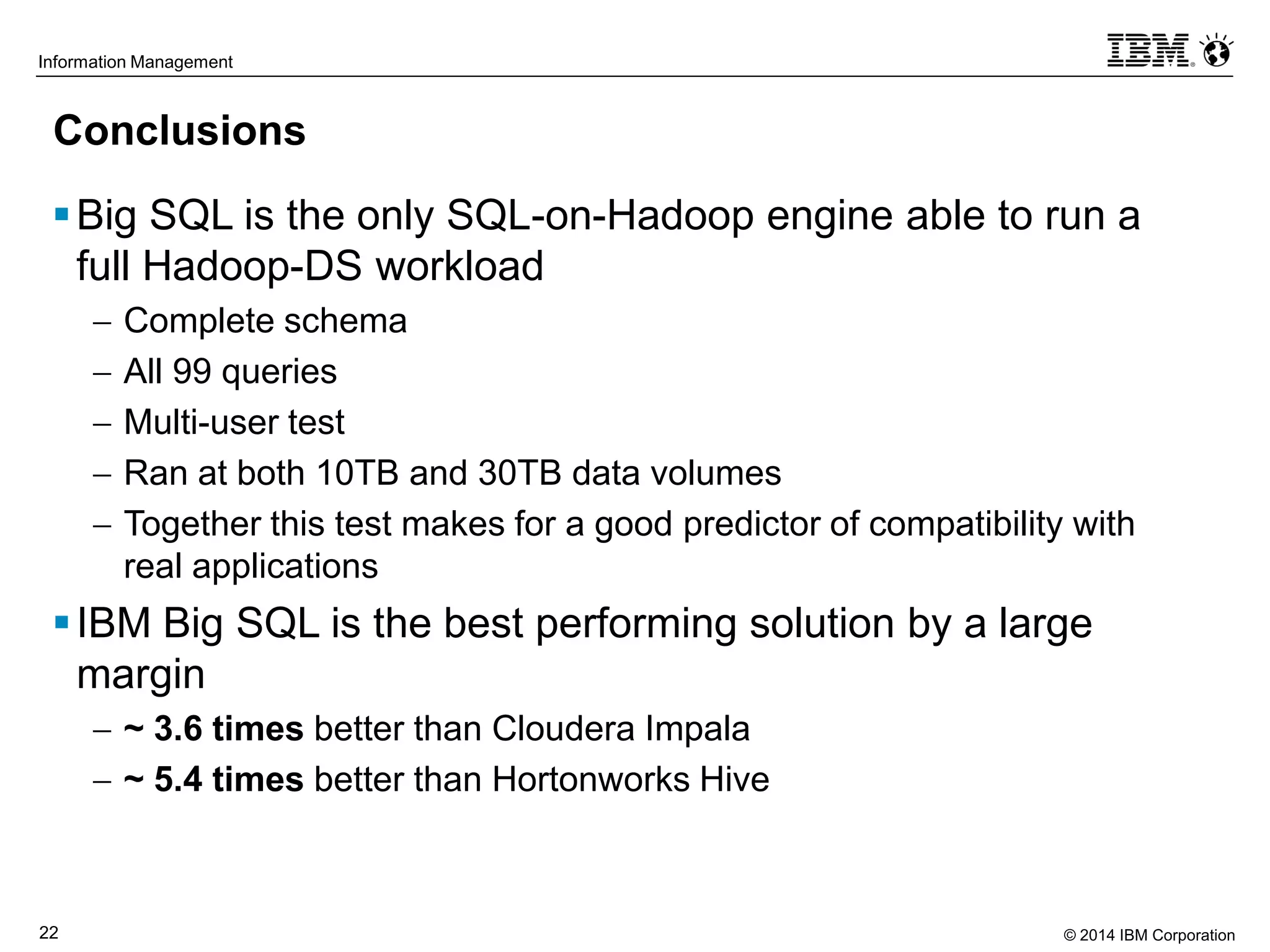 © 2014 IBM Corporation22
Information Management
Conclusions
Big SQL is the only SQL-on-Hadoop engine able to run a
full Hadoop-DS workload
 Complete schema
 All 99 queries
 Multi-user test
 Ran at both 10TB and 30TB data volumes
 Together this test makes for a good predictor of compatibility with
real applications
IBM Big SQL is the best performing solution by a large
margin
 ~ 3.6 times better than Cloudera Impala
 ~ 5.4 times better than Hortonworks Hive
 