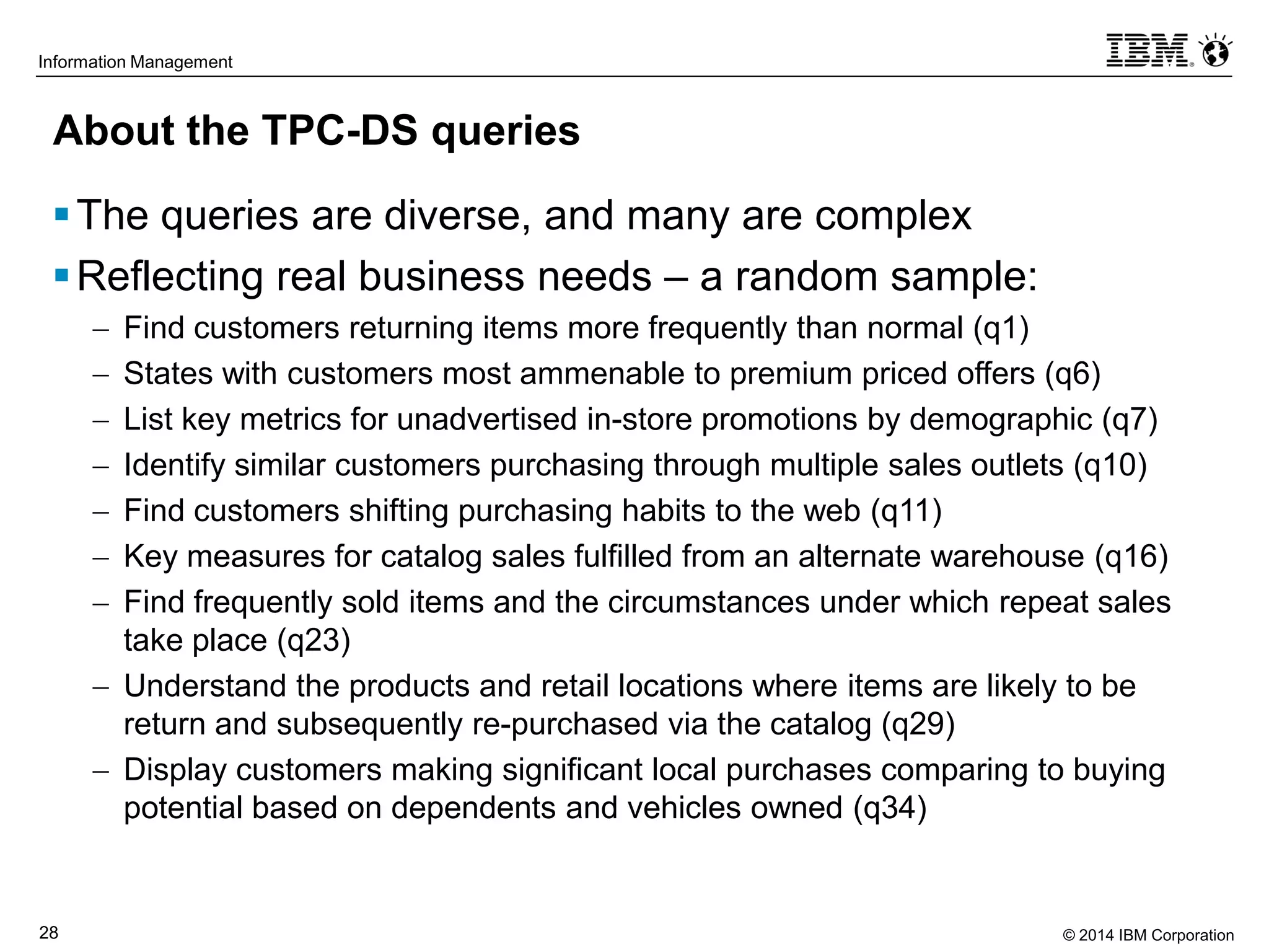 © 2014 IBM Corporation28
Information Management
About the TPC-DS queries
The queries are diverse, and many are complex
Reflecting real business needs – a random sample:
 Find customers returning items more frequently than normal (q1)
 States with customers most ammenable to premium priced offers (q6)
 List key metrics for unadvertised in-store promotions by demographic (q7)
 Identify similar customers purchasing through multiple sales outlets (q10)
 Find customers shifting purchasing habits to the web (q11)
 Key measures for catalog sales fulfilled from an alternate warehouse (q16)
 Find frequently sold items and the circumstances under which repeat sales
take place (q23)
 Understand the products and retail locations where items are likely to be
return and subsequently re-purchased via the catalog (q29)
 Display customers making significant local purchases comparing to buying
potential based on dependents and vehicles owned (q34)
 