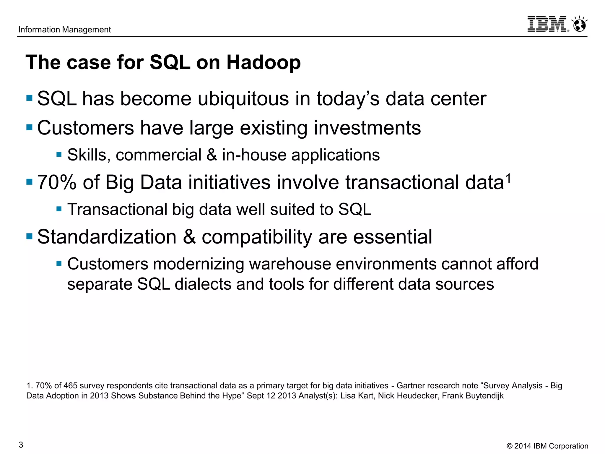 © 2014 IBM Corporation3
Information Management
The case for SQL on Hadoop
SQL has become ubiquitous in today’s data center
Customers have large existing investments
 Skills, commercial & in-house applications
70% of Big Data initiatives involve transactional data1
 Transactional big data well suited to SQL
Standardization & compatibility are essential
 Customers modernizing warehouse environments cannot afford
separate SQL dialects and tools for different data sources
1. 70% of 465 survey respondents cite transactional data as a primary target for big data initiatives - Gartner research note “Survey Analysis - Big
Data Adoption in 2013 Shows Substance Behind the Hype“ Sept 12 2013 Analyst(s): Lisa Kart, Nick Heudecker, Frank Buytendijk
 