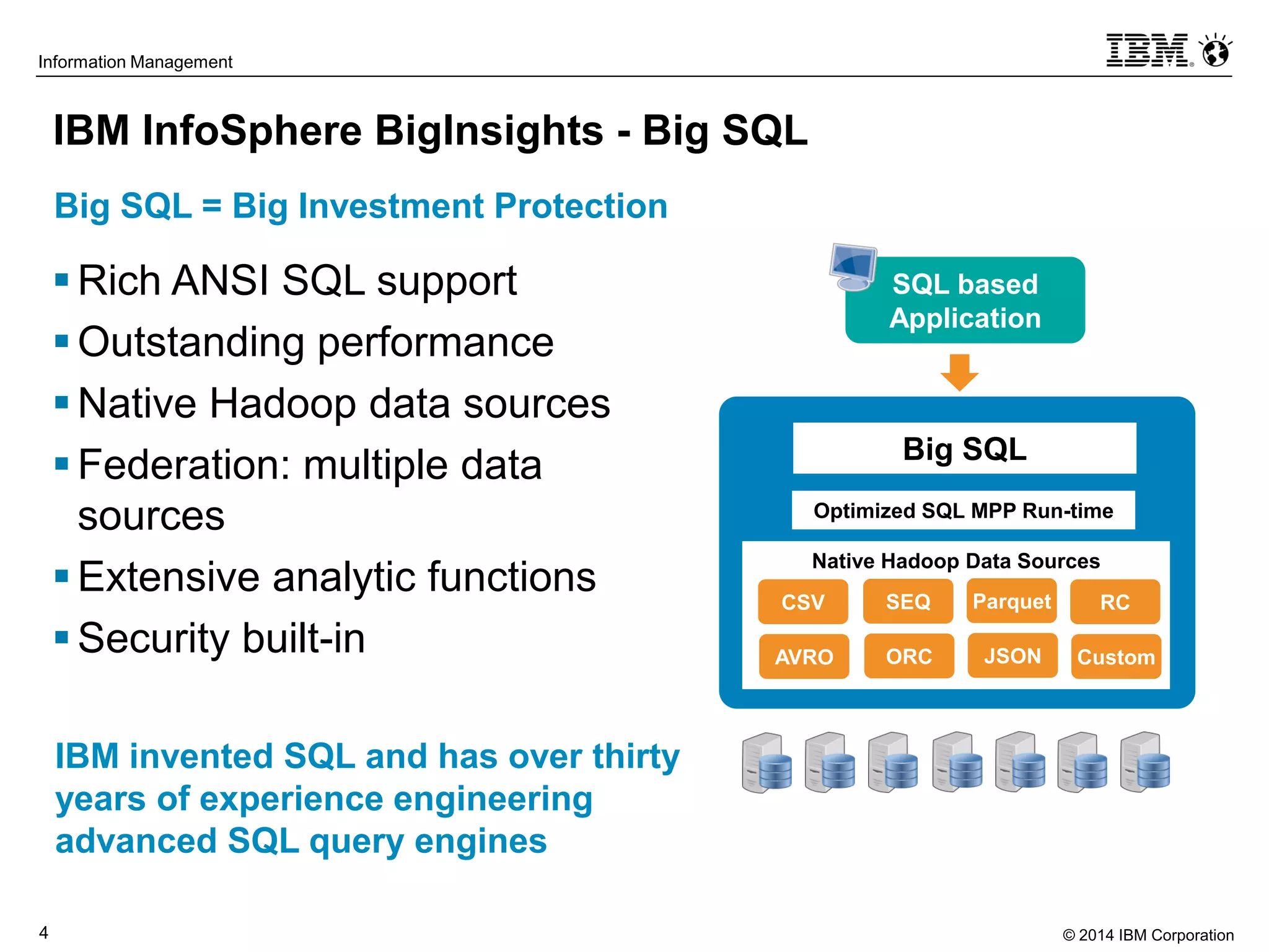 © 2014 IBM Corporation4
Information Management
IBM InfoSphere BigInsights - Big SQL
Big SQL = Big Investment Protection
Rich ANSI SQL support
Outstanding performance
Native Hadoop data sources
Federation: multiple data
sources
Extensive analytic functions
Security built-in
Native Hadoop Data Sources
CSV SEQ Parquet RC
AVRO ORC JSON Custom
Optimized SQL MPP Run-time
Big SQL
SQL based
Application
IBM invented SQL and has over thirty
years of experience engineering
advanced SQL query engines
 