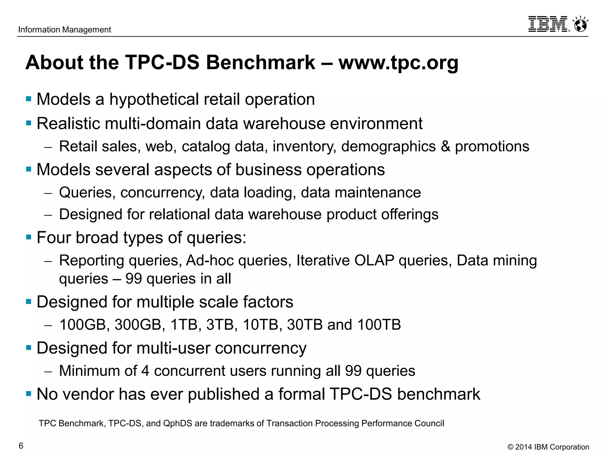 © 2014 IBM Corporation6
Information Management
About the TPC-DS Benchmark – www.tpc.org
 Models a hypothetical retail operation
 Realistic multi-domain data warehouse environment
 Retail sales, web, catalog data, inventory, demographics & promotions
 Models several aspects of business operations
 Queries, concurrency, data loading, data maintenance
 Designed for relational data warehouse product offerings
 Four broad types of queries:
 Reporting queries, Ad-hoc queries, Iterative OLAP queries, Data mining
queries – 99 queries in all
 Designed for multiple scale factors
 100GB, 300GB, 1TB, 3TB, 10TB, 30TB and 100TB
 Designed for multi-user concurrency
 Minimum of 4 concurrent users running all 99 queries
 No vendor has ever published a formal TPC-DS benchmark
TPC Benchmark, TPC-DS, and QphDS are trademarks of Transaction Processing Performance Council
 