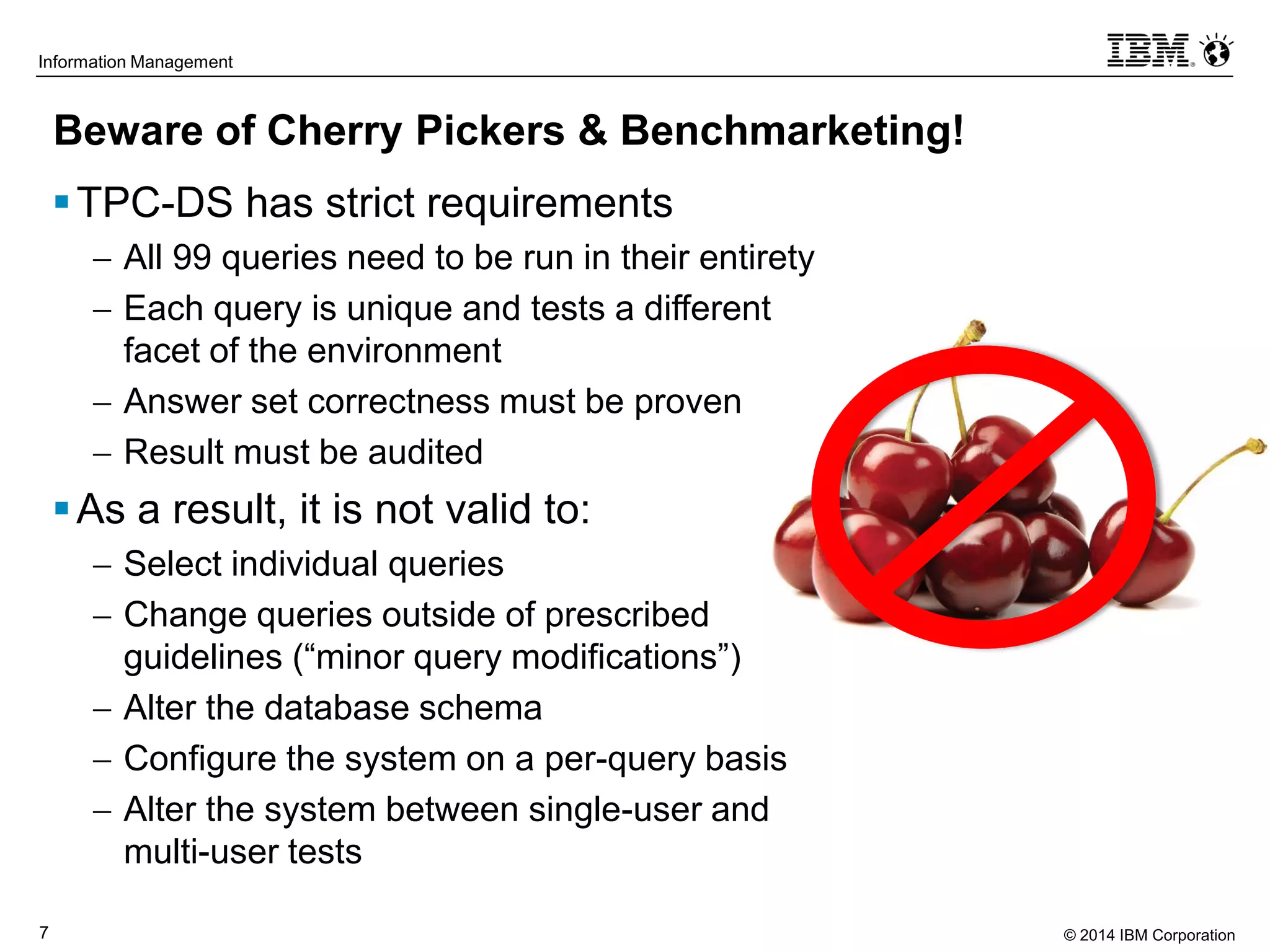 © 2014 IBM Corporation7
Information Management
Beware of Cherry Pickers & Benchmarketing!
TPC-DS has strict requirements
 All 99 queries need to be run in their entirety
 Each query is unique and tests a different
facet of the environment
 Answer set correctness must be proven
 Result must be audited
As a result, it is not valid to:
 Select individual queries
 Change queries outside of prescribed
guidelines (“minor query modifications”)
 Alter the database schema
 Configure the system on a per-query basis
 Alter the system between single-user and
multi-user tests
 