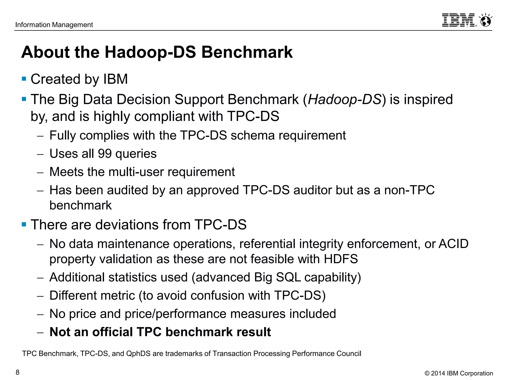 © 2014 IBM Corporation8
Information Management
About the Hadoop-DS Benchmark
 Created by IBM
 The Big Data Decision Support Benchmark (Hadoop-DS) is inspired
by, and is highly compliant with TPC-DS
 Fully complies with the TPC-DS schema requirement
 Uses all 99 queries
 Meets the multi-user requirement
 Has been audited by an approved TPC-DS auditor but as a non-TPC
benchmark
 There are deviations from TPC-DS
 No data maintenance operations, referential integrity enforcement, or ACID
property validation as these are not feasible with HDFS
 Additional statistics used (advanced Big SQL capability)
 Different metric (to avoid confusion with TPC-DS)
 No price and price/performance measures included
 Not an official TPC benchmark result
TPC Benchmark, TPC-DS, and QphDS are trademarks of Transaction Processing Performance Council
 