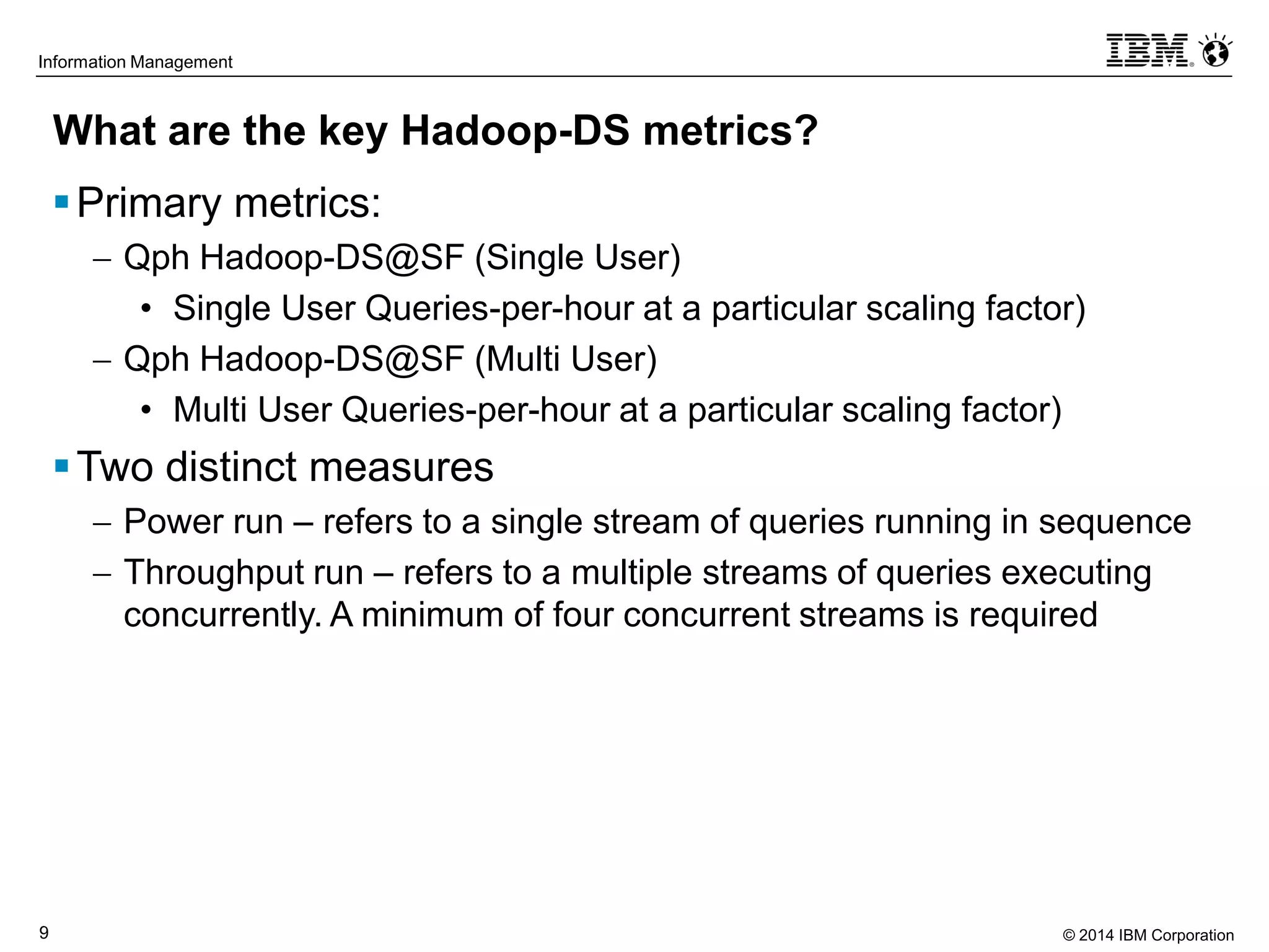 © 2014 IBM Corporation9
Information Management
What are the key Hadoop-DS metrics?
Primary metrics:
 Qph Hadoop-DS@SF (Single User)
• Single User Queries-per-hour at a particular scaling factor)
 Qph Hadoop-DS@SF (Multi User)
• Multi User Queries-per-hour at a particular scaling factor)
Two distinct measures
 Power run – refers to a single stream of queries running in sequence
 Throughput run – refers to a multiple streams of queries executing
concurrently. A minimum of four concurrent streams is required
 