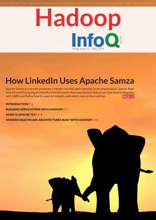 How LinkedIn Uses Apache Samza
Apache Samza is a stream processor LinkedIn recently open-sourced. In his presentation, Samza: Real-
timeStreamProcessingatLinkedIn,ChrisRiccominidiscussesSamza’sfeatureset,howSamzaintegrates
with YARN and Kafka, how it’s used at LinkedIn, and what’s next on the roadmap. PAGE 17
Hadoop
eMag Issue 13 - May 2014
FACILITATING THE SPREAD OF KNOWLEDGE AND INNOVATION IN PROFESSIONAL SOFTWARE DEVELOPMENT
INTRODUCTION P. 3
BUILDING APPLICATIONS WITH HADOOP P. 5
WHAT IS APACHE TEZ? P. 9
MODERN HEALTHCARE ARCHITECTURES BUILT WITH HADOOP P. 14
 