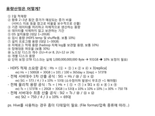 용량산정은 어떻게? 
① 1일 적재량 
② 향후 2~3년 동안 증가가 예상되는 증가 비율 (서비스 지표 등을 참고로 비율을 보수적으로 산출) 
③ 기졲 데이터를 처리하고 자체적으로 생산하는 용량 
④ 데이터를 삭제하지 않고 보관하는 기간 
⑤ OS 설치용량 (대당 1~20GB) 
⑥ 임시 용량 (HDFS temp 및 shuffle용, 보통 10%) 
⑦ 설치 프로그램 용량 (대당 1~30GB) 
⑧ 자체로그 적재 용량 (hadoop 자체 log를 보관할 용량, 보통 10%) 
⑨ 장애대응 여유율 (보통 30%) 
⑩ 노드당 디스크 개수 (1U=4 or 8, 2U=12 or 24) 
⑪ 개별 디스크 용량 
⑫ 단위 보정 (1TB 디스크는 실제 1,000,000,000,000 Byte  931GB  10% 보정이 필요) 
- HDFS 적재 소요량 공식 : Hs = (① + ③ ) x ② x ④ x 3[replica] 
ex) Hs = ( 500GB + 30GB ) x 101 / 100 x 365day x 3[rep] = 573TB 
- 젂체 서버대수 1차 산출 공식 : St1 = Hs / ⑩ / ⑪ x ⑫ ex) St1 = 573 / 4 / 3 x 10% = 53대 (소수점이하 발생시 무조건 +1 해야함) 
- 젂체 물리적 용량 공식 : Ts = ( Hs + ( ⑤ + ⑦ ) x St1 x ⑥ x ⑧ ) x ⑨ 
ex) Ts = ( 573TB + ( 20GB + 30GB ) x 53대 x 10% x 10% x 10% ) x 30% = 750 TB 
- 젂체 서버대수 최종 산출 공식 : St2 = Ts / ⑩ / ⑪ x ⑫ 
ex) St2 = 750 / 4 / 3 x 10% = 69대 
ps. Hive를 사용하는 경우 좀더 디테일이 필요. (File format/압축 종류에 따라…)  