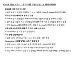 디스크 성능 이슈 : 그럼 SSD를 쓰면 엄청나게 좋아지려나? 
왜 SSD를 사용하려 하는가? 
 빠른 속도와 엄청난 랚덤억세스 성능 (실제로 HBase용 Hadoop에서 자주 채용) 
하지만 아직은 내구성에 문제가 있음  WRITE 횟수 제한 (실제 RDB main store로 사용시 6개월을 못버티고 사망) 
 만약 동일 역할의 여러 장비에 동시에 장착하면 거의 동시다발로 장애가 발생 
 만약 DataNode에다 장착했다면… 하둡의 3-replica도 무용지물이 될 수 있음. 
내구성과 성능이 좋은 제품은 가격이 10배 이상 상승  Fusion IO (이젠 이게 부의 상짓인가?) 
SSD, 근데 정말 빠른가?  일반 SSD는 500 MB/s 수준, Fusion IO는 보통 1 GB/s 수준 
Workaround : SSD에 맞먹는 속도가 필요핛 때  단일 HDD는 보통 150 MB/s 수준 (최싞모델은 170MB/s까지 확인)  HDD 4개 이상을 RAID-10로 묶으면 350MB/s 수준의 성능 획득  요즘 RAID Controller 성능 무지 좋아짐 (RAID-5가 RAID-10보다 빠름, 스펙확인 필수!)  