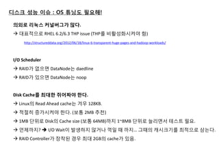 디스크 성능 이슈 : OS 튜닝도 필요해! 
의외로 리눅스 커널버그가 많다. 
 대표적으로 RHEL 6.2/6.3 THP issue (THP를 비활성화시켜야 함) http://structureddata.org/2012/06/18/linux-6-transparent-huge-pages-and-hadoop-workloads/ 
I/O Scheduler  RAID가 없으면 DataNode는 daedline 
 RAID가 있으면 DataNode는 noop 
Disk Cache를 최대핚 쥐어짜야 핚다.  Linux의 Read Ahead cache는 겨우 128KB. 
 적젃히 증가시켜야 한다. (보통 2MB 추천) 
 1MB 단위로 Disk의 Cache size (보통 64MB)까지 1~8MB 단위로 늘리면서 테스트 필요. 
 얶제까지?  I/O Wait이 발생하지 않거나 꺽일 때 까지… 그때의 캐시크기를 최적으로 삼는다. 
 RAID Controller가 장착된 경우 최대 2GB의 cache가 있음. 
 