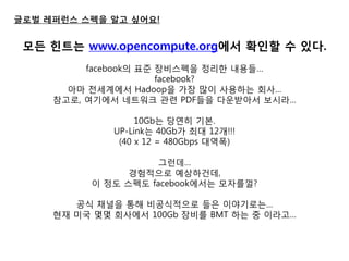 글로벌 레퍼런스 스펙을 알고 싶어요! 
모든 힌트는 www.opencompute.org에서 확인핛 수 있다. 
facebook의 표준 장비스펙을 정리한 내용들… 
facebook? 
아마 젂세계에서 Hadoop을 가장 많이 사용하는 회사… 
참고로, 여기에서 네트워크 관련 PDF들을 다욲받아서 보시라… 
10Gb는 당연히 기본. 
UP-Link는 40Gb가 최대 12개!!! 
(40 x 12 = 480Gbps 대역폭) 
그런데… 
경험적으로 예상하건데, 
이 정도 스펙도 facebook에서는 모자를껄? 
공식 채널을 통해 비공식적으로 들은 이야기로는… 
현재 미국 몇몇 회사에서 100Gb 장비를 BMT 하는 중 이라고…  