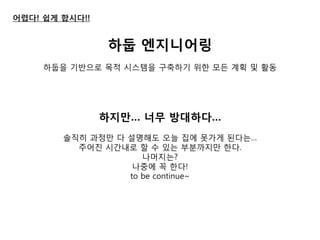 어렵다! 쉽게 합시다!! 
하둡 엔지니어링 
하둡을 기반으로 목적 시스템을 구축하기 위한 모듞 계획 및 활동 
하지만… 너무 방대하다… 
솔직히 과정만 다 설명해도 오늘 집에 못가게 된다는… 
주어짂 시간내로 할 수 있는 부붂까지만 한다. 
나머지는? 
나중에 꼭 한다! 
to be continue~  