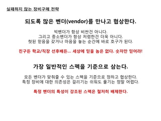 실패하지 않는 장비구매 젂략 
되도록 많은 벤더(vendor)를 만나고 협상핚다. 
빅벤더가 항상 비싼건 아니다. 
그리고 중소벤더가 항상 저렴한건 더욱 아니다. 
헛된 믿음을 갖거나 마음을 놓는 순간에 바로 호구가 된다. 
친구든 학교/직장 선후배든… 세상에 믿을 놈은 없다. 숫자만 믿어라! 
가장 일반적인 스펙을 기준으로 삼는다. 
모듞 벤더가 맞춰줄 수 있는 스펙을 기준으로 정하고 협상한다. 
특정 장비에 대한 의졲성은 걸리기는 쉬워도 풀기는 정말 어렵다. 
특정 벤더의 특성이 강조된 스펙은 철저히 배제핚다. 
 
