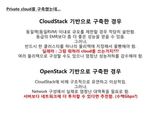 Private cloud를 구축했는데… 
CloudStack 기반으로 구축핚 경우 
동일랙(동일RVM) 이내로 규모를 제한할 경우 적당히 쓸만함. 
동급의 EMR보다 좀 더 좋은 성능을 얻을 수 있음. 
그러나, 
반드시 한 클러스터를 하나의 물리랙에 지정해서 몰빵해야 함. 
딜레마 : 그럼 뭐하러 cloud를 쓰는거지??? 
여러 물리랙으로 구성할 수도 있으나 엄청난 성능저하를 감수해야 함. 
OpenStack 기반으로 구축핚 경우 
CloudStack에 비해 구조적으로 유연하고 이상적임. 
그러나, 
Network 구성에서 실제로 엄청난 대역폭을 필요로 함. 
서버보다 네트워크에 더 투자핛 수 있다면 추천함. (수백Gbps?) 
 