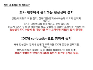 직접 구축하려면 어디에? 
회사 내부에서 관리하는 젂산실에 설치 
상면/네트워크 비용 젃약, 장애대응/유지보수하는데 최고의 선택지. 
그러나, 
(젂사 네트워크를 마비시키고 싶지 않다면) 
반드시 vLAN 구성 및 폐쇄망을 별도 구성해서 엄청난 트래픽을 가둬야 함. 
젂산실이 IDC 수준에 못 미친다면 추가 고려사항(비용)이 많이 증가함. 
IDC에 co-location으로 짱박아 놓기 
사내 젂산실이 없거나 상면이 부족하면 IDC가 유일한 선택지임. 
그러나, 
상면/네트워크 비용이 높다. (1U당 100만원/년 이상 지출) 
장애가 발생하면 언제든지 IDC에 들어가 복구핛 용자가 필요. 
 