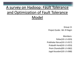 A survey on Hadoop: Fault Tolerance
and Optimization of Fault Tolerance
Model
Group-11
Project Guide : Mr. R Patgiri
Members:
Pallav(10-1-5-023)
Prabhakar Barua(10-1-5-017)
Prabodh Hend(10-1-5-053)
Prem Chandra(09-1-5-062)
Jugal Assudani(10-1-5-068)

 