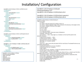 Installation/ Configuration
  [rjain@10.1.110.12 hadoop-1.0.3]$ vi conf/hdfs-site.xml     [rjain@10.1.110.12 hadoop-1.0.3]$ pwd
  <configuration>                                             /home/rjain/hadoop-1.0.3
  <property>
       <name>dfs.replication</name>
                                                              [rjain@10.1.110.12 hadoop-1.0.3]$ bin/start-all.sh
       <value>1</value>
      </property>                                             [rjain@10.1.110.12 hadoop-1.0.3]$ bin/start-mapred.sh
   <property>
      <name>dfs.permissions</name>
                                                              [rjain@10.1.110.12 hadoop-1.0.3]$ bin/start-dfs.sh
      <value>true</value>
      </property>                                             [rjain@10.1.110.12 hadoop-1.0.3]$ bin/hadoop fs
  <property>                                                  Usage: java FsShell
     <name>dfs.data.dir</name>                                      [-ls <path>]
     <value>/home/rjain/rahul/hdfs/data</value>                     [-lsr <path>] : Recursive version of ls. Similar to Unix ls -R.
    </property>                                                     [-du <path>] : Displays aggregate length of files contained in the directory or the length of a file.
    <property>                                                      [-dus <path>] : Displays a summary of file lengths.
     <name>dfs.name.dir</name>                                      [-count[-q] <path>]
     <value>/home/rjain/rahul/hdfs/name</value>                     [-mv <src> <dst>]
    </property>                                                     [-cp <src> <dst>]
  </configuration>                                                  [-rm [-skipTrash] <path>]
                                                                    [-rmr [-skipTrash] <path>] : Recursive version of delete(rm).
  [rjain@10.1.110.12 hadoop-1.0.3]$ vi conf/mapred-site.xml         [-expunge] : Empty the Trash
  <configuration>                                                   [-put <localsrc> ... <dst>] : Copy single src, or multiple srcs from local file system to the
      <property>                                              destination filesystem
           <name>mapred.job.tracker</name>                          [-copyFromLocal <localsrc> ... <dst>]
           <value>localhost:9001</value>                            [-moveFromLocal <localsrc> ... <dst>]
      </property>                                                   [-get [-ignoreCrc] [-crc] <src> <localdst>]
  </configuration>                                                  [-getmerge <src> <localdst> [addnl]]
                                                                    [-cat <src>]
  [rjain@10.1.110.12 hadoop-1.0.3]$ vi conf/core-site.xml           [-text <src>] : Takes a source file and outputs the file in text format. The allowed formats are zip
  <configuration>                                             and TextRecordInputStream.
      <property>                                                    [-copyToLocal [-ignoreCrc] [-crc] <src> <localdst>]
           <name>fs.default.name</name>                             [-moveToLocal [-crc] <src> <localdst>]
            <value>hdfs://localhost:9000</value>                    [-mkdir <path>]
      </property>                                                   [-setrep [-R] [-w] <rep> <path/file>] : Changes the replication factor of a file
  </configuration>                                                  [-touchz <path>] : Create a file of zero length.
                                                                    [-test -[ezd] <path>] : -e check to see if the file exists. Return 0 if true. -z check to see if the file is
[rjain@10.1.110.12 hadoop-1.0.3]$ jps                         zero length. Return 0 if true. -d check to see if the path is directory. Return 0 if true.
29756 SecondaryNameNode                                             [-stat [format] <path>] : Returns the stat information on the path like created time of dir
19847 TaskTracker                                                   [-tail [-f] <file>] : Displays last kilobyte of the file to stdout
18756 Jps                                                           [-chmod [-R] <MODE[,MODE]... | OCTALMODE> PATH...]
29483 NameNode                                                      [-chown [-R] [OWNER][:[GROUP]] PATH...]
29619 DataNode                                                      [-chgrp [-R] GROUP PATH...]                                                                       15
19711 JobTracker                                                    [-help [cmd]]
 