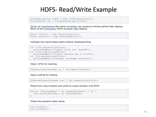 HDFS- Read/Write Example
Configuration conf = new Configuration();
FileSystem fs = FileSystem.get(conf);

Given an input/output file name as string, we construct inFile/outFile Path objects.
Most of the FileSystem APIs accepts Path objects.

Path inFile = new Path(argv[0]);
Path outFile = new Path(argv[1]);

Validate the input/output paths before reading/writing.

if (!fs.exists(inFile))
  printAndExit("Input file not found");
if (!fs.isFile(inFile))
  printAndExit("Input should be a file");
if (fs.exists(outFile))
  printAndExit("Output already exists");

Open inFile for reading.

FSDataInputStream in = fs.open(inFile);

Open outFile for writing.

FSDataOutputStream out = fs.create(outFile);

Read from input stream and write to output stream until EOF.

while ((bytesRead = in.read(buffer)) > 0) {
  out.write(buffer, 0, bytesRead);
}

Close the streams when done.

in.close();
out.close();
                                                                                       16
 