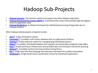 Hadoop Sub-Projects
•   Hadoop Common: The common utilities that support the other Hadoop subprojects.
•   Hadoop Distributed File System (HDFS™): A distributed file system that provides high-throughput
    access to application data.
•   Hadoop MapReduce: A software framework for distributed processing of large data sets on
    compute clusters.

Other Hadoop-related projects at Apache include:

•   Avro™: A data serialization system.
•   Cassandra™: A scalable multi-master database with no single points of failure.
•   Chukwa™: A data collection system for managing large distributed systems.
•   HBase™: A scalable, distributed database that supports structured data storage for large tables.
•   Hive™: A data warehouse infrastructure that provides data summarization and ad hoc querying.
•   Mahout™: A Scalable machine learning and data mining library.
•   Pig™: A high-level data-flow language and execution framework for parallel computation.
•   ZooKeeper™: A high-performance coordination service for distributed applications.




                                                                                                       17
 