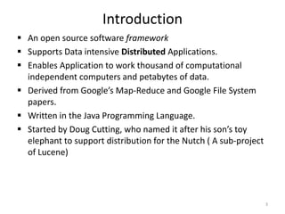 Introduction
 An open source software framework
 Supports Data intensive Distributed Applications.
 Enables Application to work thousand of computational
  independent computers and petabytes of data.
 Derived from Google’s Map-Reduce and Google File System
  papers.
 Written in the Java Programming Language.
 Started by Doug Cutting, who named it after his son’s toy
  elephant to support distribution for the Nutch ( A sub-project
  of Lucene)




                                                                   3
 