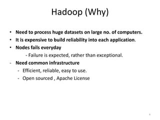 Hadoop (Why)
• Need to process huge datasets on large no. of computers.
• It is expensive to build reliability into each application.
• Nodes fails everyday
        - Failure is expected, rather than exceptional.
- Need common infrastructure
   - Efficient, reliable, easy to use.
   - Open sourced , Apache License




                                                                4
 