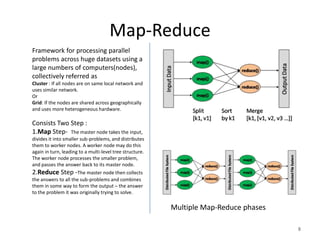 Map-Reduce
Framework for processing parallel
problems across huge datasets using a
large numbers of computers(nodes),
collectively referred as
Cluster : If all nodes are on same local network and
uses similar network.
Or
Grid: If the nodes are shared across geographically
and uses more heterogeneous hardware.

Consists Two Step :
1.Map Step- The master node takes the input,
divides it into smaller sub-problems, and distributes
them to worker nodes. A worker node may do this
again in turn, leading to a multi-level tree structure.
The worker node processes the smaller problem,
and passes the answer back to its master node.
2.Reduce Step -The master node then collects
the answers to all the sub-problems and combines
them in some way to form the output – the answer
to the problem it was originally trying to solve.

                                                          Multiple Map-Reduce phases

                                                                                       8
 