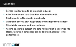 • Service to allow data to be streamed in & out
• Block is the unit of data that data node understands
• Block reports to Namenode periodically
• Checksum checks, disk usage stats are managed by datanode
• Clients talk to datanode for actual data
• As long as there is at least one data node available to service file
blocks, failures in datanodes can be tolerated, albeit at lower
performance.
Datanode
 