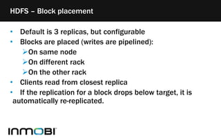 • Default is 3 replicas, but configurable
• Blocks are placed (writes are pipelined):
On same node
On different rack
On the other rack
• Clients read from closest replica
• If the replication for a block drops below target, it is
automatically re-replicated.
HDFS – Block placement
 