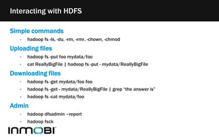 Simple commands
• hadoop fs -ls, -du, -rm, -rmr, -chown, -chmod
Uploading files
• hadoop fs -put foo mydata/foo
• cat ReallyBigFile | hadoop fs -put - mydata/ReallyBigFile
Downloading files
• hadoop fs -get mydata/foo foo
• hadoop fs -get - mydata/ReallyBigFile | grep “the answer is”
• hadoop fs -cat mydata/foo
Admin
• hadoop dfsadmin –report
• hadoop fsck
Interacting with HDFS
 