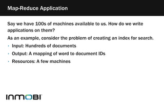 Say we have 100s of machines available to us. How do we write
applications on them?
As an example, consider the problem of creating an index for search.
‣ Input: Hundreds of documents
‣ Output: A mapping of word to document IDs
‣ Resources: A few machines
Map-Reduce Application
 