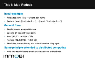 In our example
‣ Map: (doc-num, text) ➝ [(word, doc-num)]
‣ Reduce: (word, [doc1, doc3, ...]) ➝ [(word, “doc1, doc3, …”)]
General form:
‣ Two functions: Map and Reduce
‣ Operate on key and value pairs
‣ Map: (K1, V1) ➝ list(K2, V2)
‣ Reduce: (K2, list(V2)) ➝ (K3, V3)
‣ Primitives present in Lisp and other functional languages
Same principle extended to distributed computing
‣ Map and Reduce tasks run on distributed sets of machines
This is Map-Reduce
 