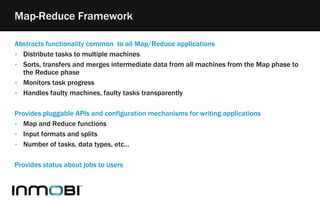 Abstracts functionality common to all Map/Reduce applications
‣ Distribute tasks to multiple machines
‣ Sorts, transfers and merges intermediate data from all machines from the Map phase to
the Reduce phase
‣ Monitors task progress
‣ Handles faulty machines, faulty tasks transparently
Provides pluggable APIs and configuration mechanisms for writing applications
‣ Map and Reduce functions
‣ Input formats and splits
‣ Number of tasks, data types, etc…
Provides status about jobs to users
Map-Reduce Framework
 