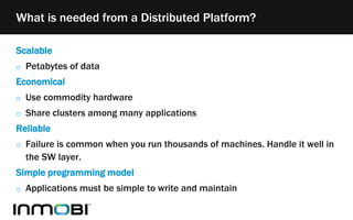 Scalable
o Petabytes of data
Economical
o Use commodity hardware
o Share clusters among many applications
Reliable
o Failure is common when you run thousands of machines. Handle it well in
the SW layer.
Simple programming model
o Applications must be simple to write and maintain
What is needed from a Distributed Platform?
 