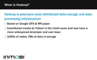 Hadoop is peta-byte scale distributed data storage and data
processing infrastructure
 Based on Google GFS & MR paper
 Contributed mostly by Yahoo! in the initial years and now have a
more widespread developer and user base
 1000s of nodes, PBs of data in storage
What is Hadoop?
 