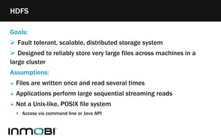 Goals:
 Fault tolerant, scalable, distributed storage system
 Designed to reliably store very large files across machines in a
large cluster
Assumptions:
 Files are written once and read several times
 Applications perform large sequential streaming reads
 Not a Unix-like, POSIX file system
 Access via command line or Java API
HDFS
 