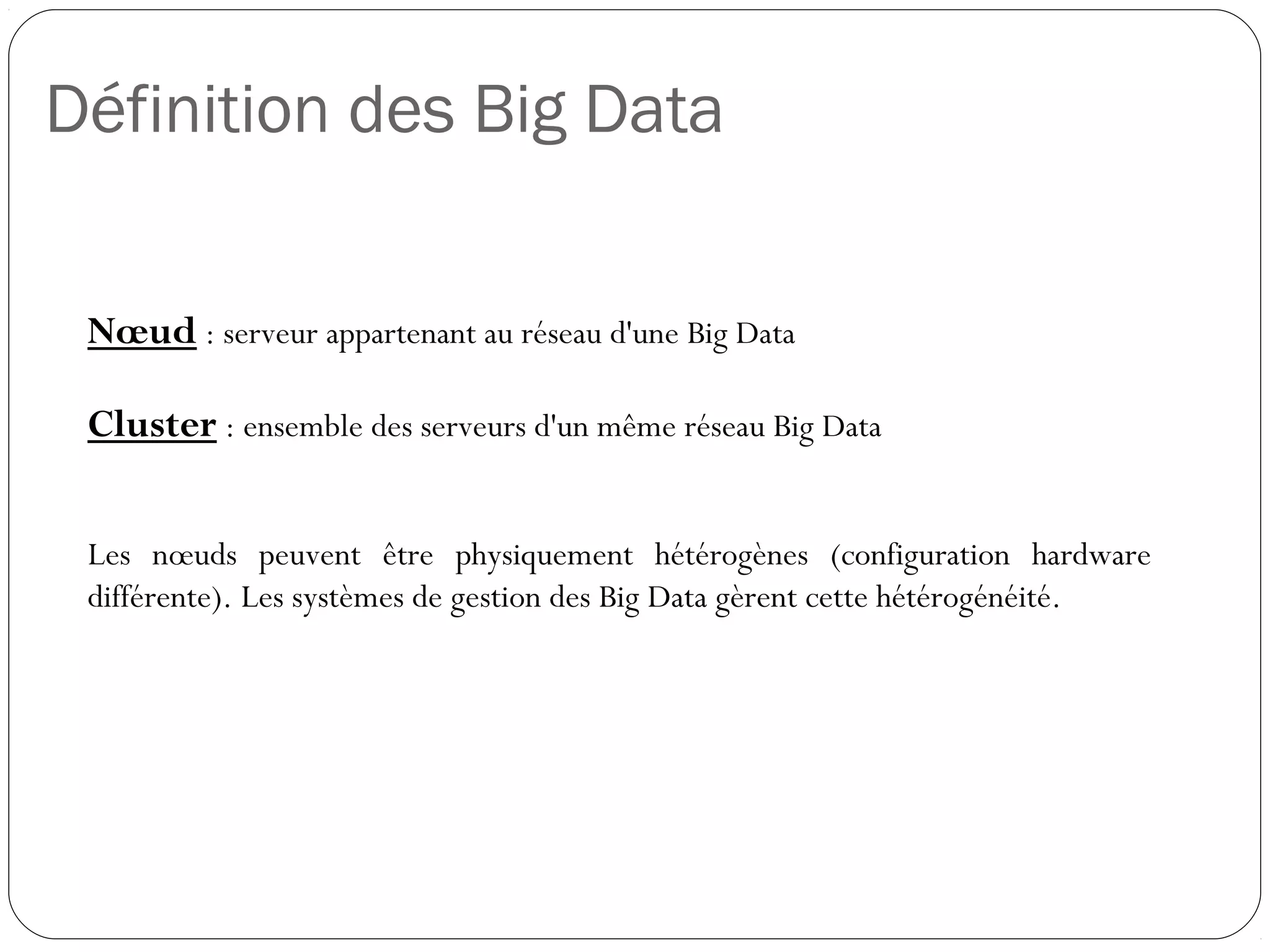 Définition des Big Data
Nœud : serveur appartenant au réseau d'une Big Data
Cluster : ensemble des serveurs d'un même réseau Big Data
Les nœuds peuvent être physiquement hétérogènes (configuration
hardware différente). Les systèmes de gestion des Big Data gèrent
cette hétérogénéité.
 