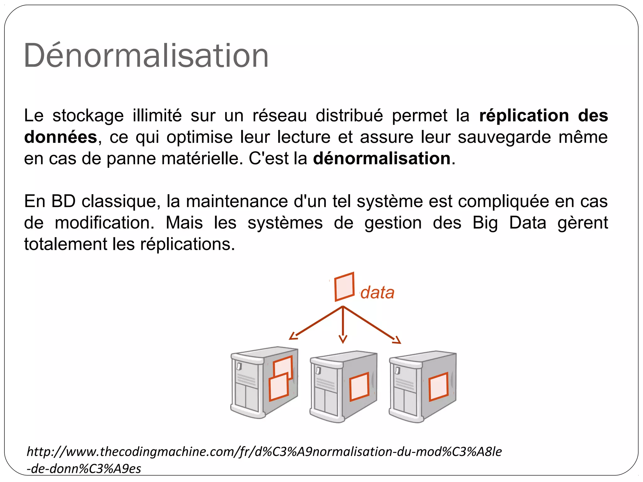 Dénormalisation
Le stockage illimité sur un réseau distribué permet la réplication des
données, ce qui optimise leur lecture et assure leur sauvegarde même
en cas de panne matérielle. C'est la dénormalisation.
En BD classique, la maintenance d'un tel système est compliquée en cas
de modification. Mais les systèmes de gestion des Big Data gèrent
totalement les réplications.
data
http://www.thecodingmachine.com/fr/d%C3%A9normalisation-du-mod%C3%A8le
-de-donn%C3%A9es
 