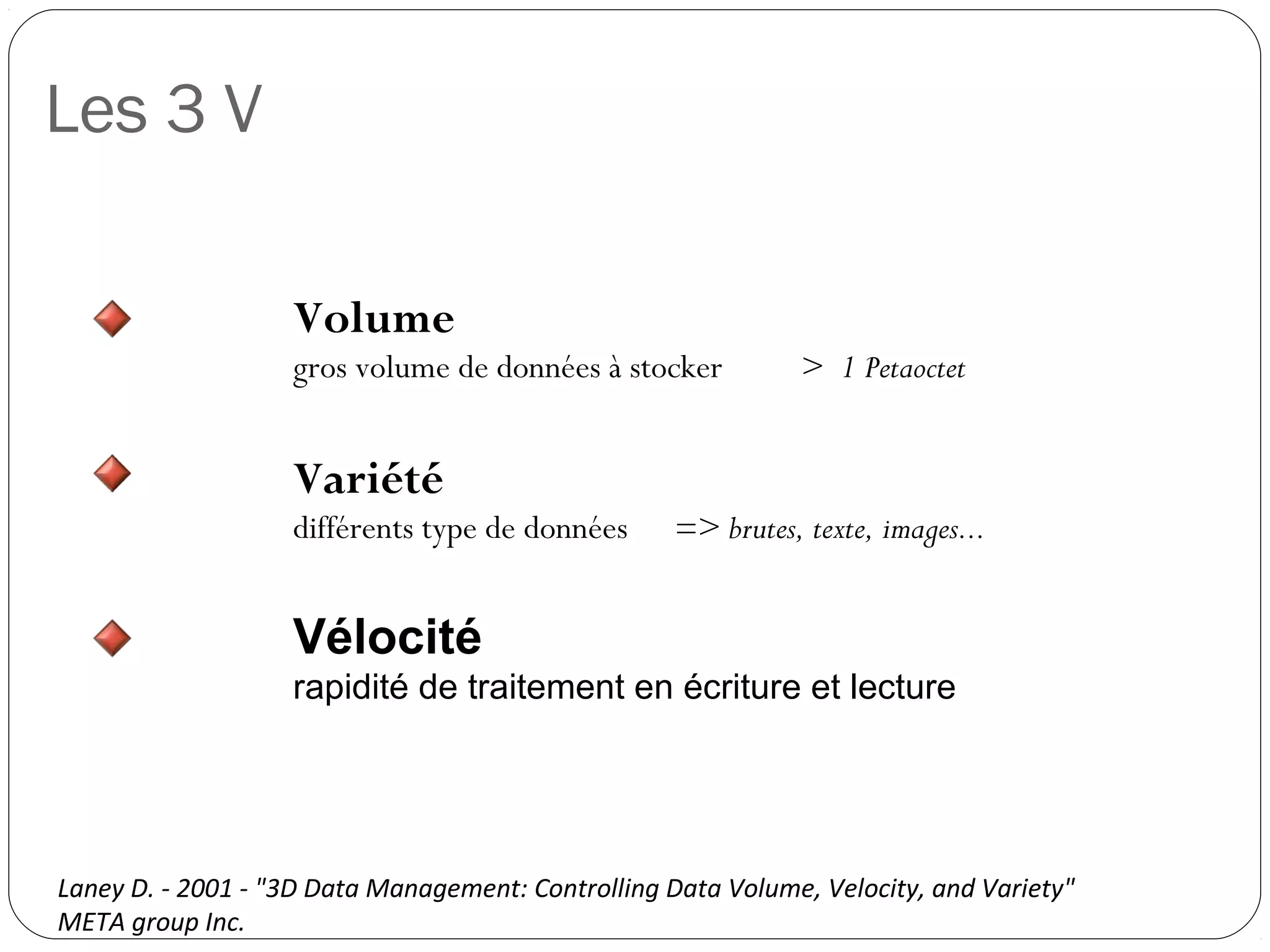 Les 3 V
Volume
gros volume de données à stocker > 1 Petaoctet
Variété
différents type de données => brutes, texte, images...
Vélocité
rapidité de traitement en écriture et lecture
Laney D. - 2001 - "3D Data Management: Controlling Data Volume, Velocity, and Variety"
META group Inc.
 