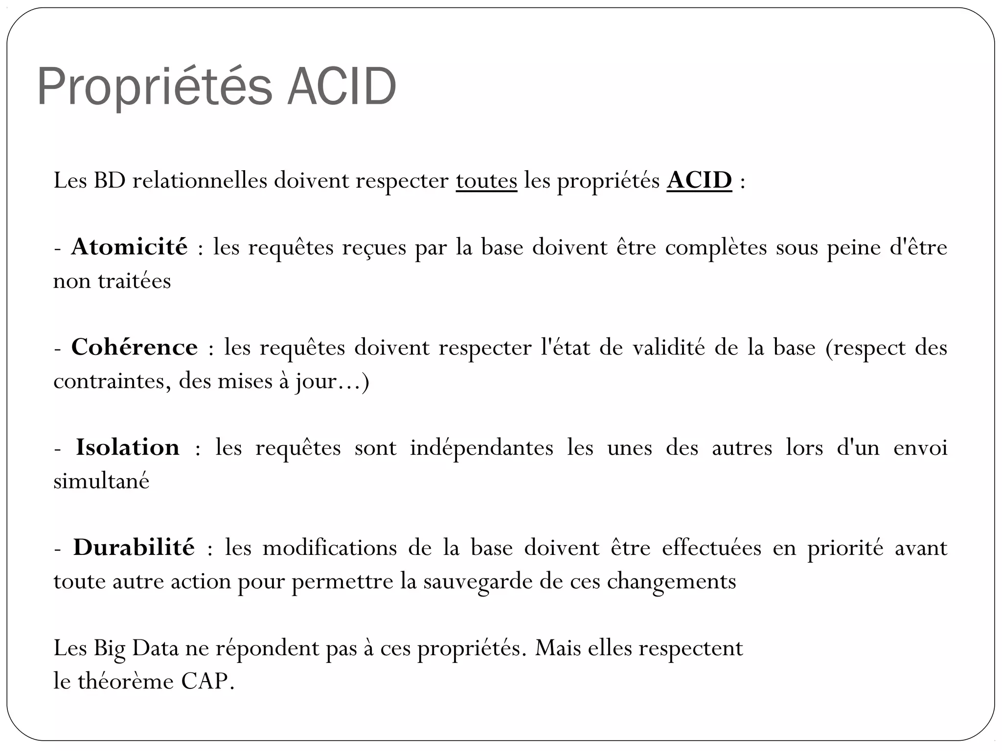 Propriétés ACID
Les BD relationnelles doivent respecter toutes les propriétés ACID :
- Atomicité : les requêtes reçues par la base doivent être complètes
sous peine d'être non traitées
- Cohérence : les requêtes doivent respecter l'état de validité de la base
(respect des contraintes, des mises à jour...)
- Isolation : les requêtes sont indépendantes les unes des autres lors
d'un envoi simultané
- Durabilité : les modifications de la base doivent être effectuées en
priorité avant toute autre action pour permettre la sauvegarde de ces
changements
Les Big Data ne répondent pas à ces propriétés. Mais elles respectent
le théorème CAP.
 