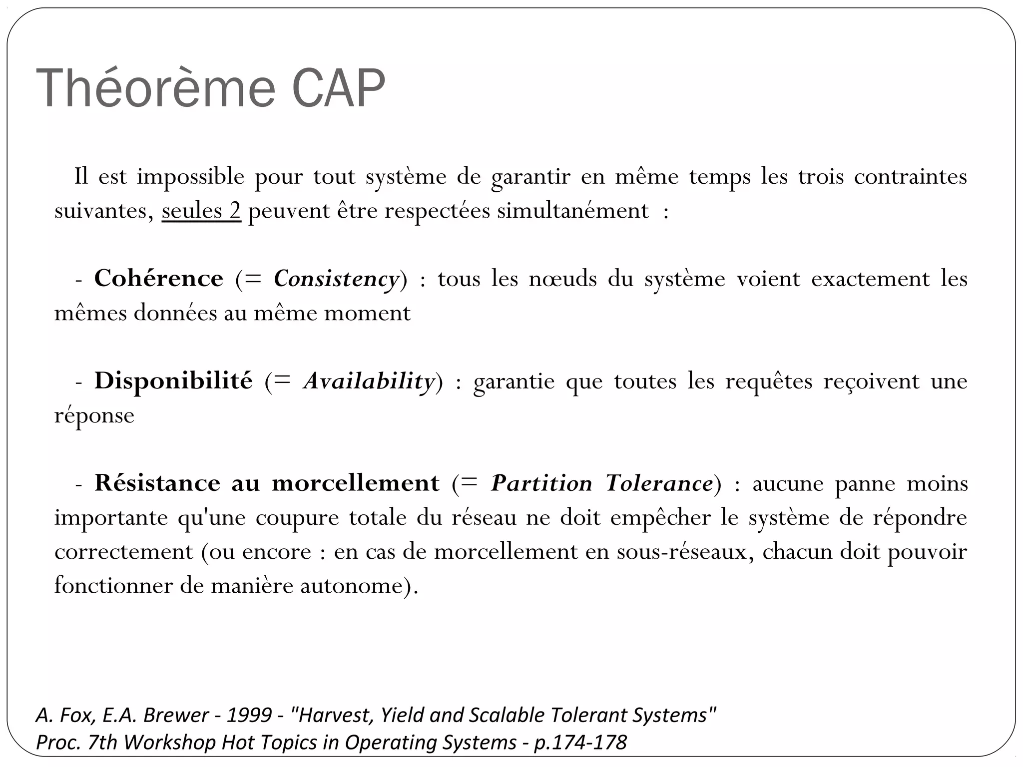 Théorème CAP
Il est impossible pour tout système de garantir en même temps les
trois contraintes suivantes, seules 2 peuvent être respectées
simultanément :
- Cohérence (= Consistency) : tous les nœuds du système voient
exactement les mêmes données au même moment
- Disponibilité (= Availability) : garantie que toutes les requêtes
reçoivent une réponse
- Résistance au morcellement (= Partition Tolerance) : aucune
panne moins importante qu'une coupure totale du réseau ne doit
empêcher le système de répondre correctement (ou encore : en cas de
morcellement en sous-réseaux, chacun doit pouvoir fonctionner de
manière autonome).
A. Fox, E.A. Brewer - 1999 - "Harvest, Yield and Scalable Tolerant Systems"
Proc. 7th Workshop Hot Topics in Operating Systems - p.174-178
 