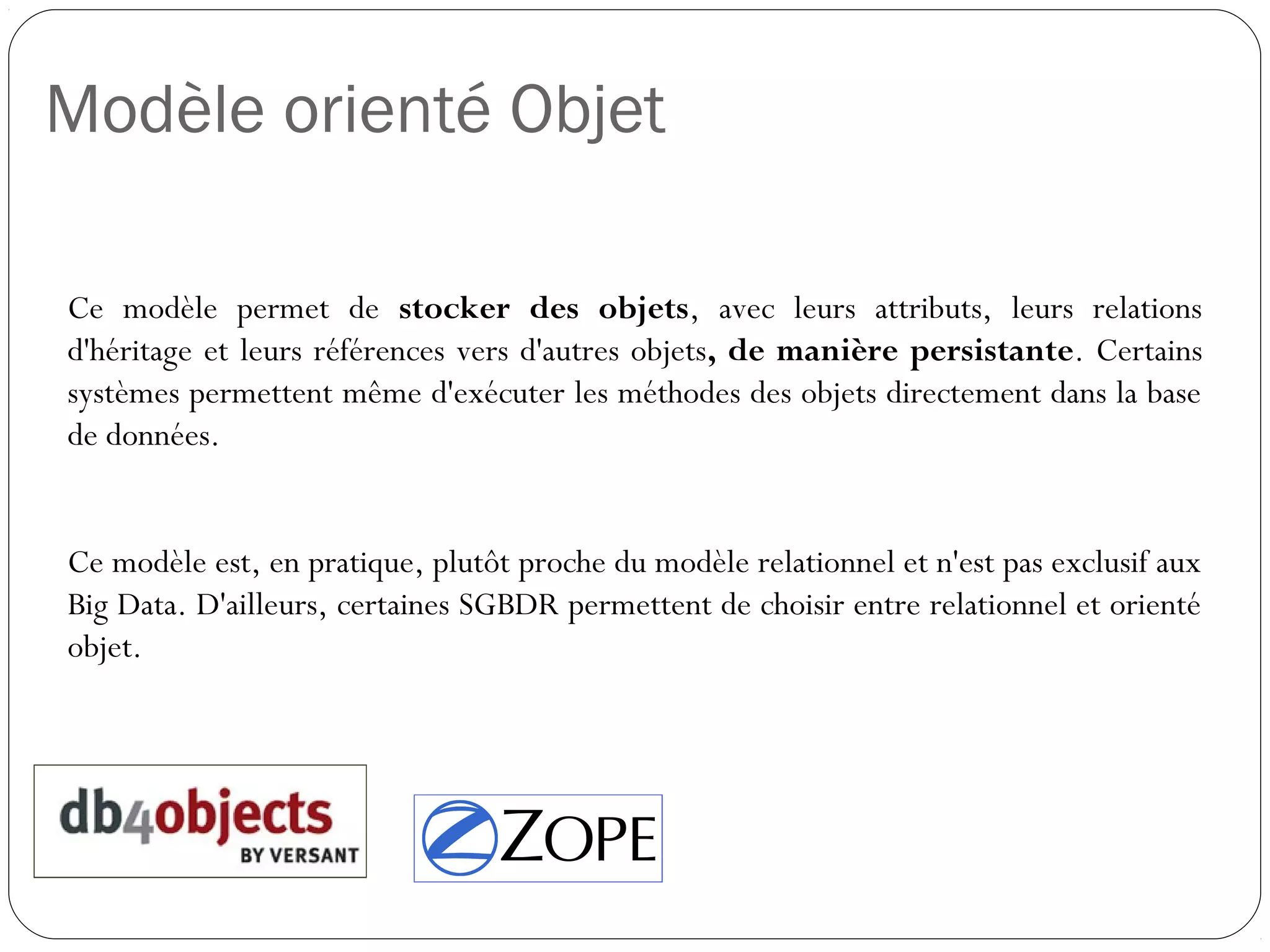 Modèle orienté Objet
Ce modèle permet de stocker des objets, avec leurs attributs, leurs
relations d'héritage et leurs références vers d'autres objets, de manière
persistante. Certains systèmes permettent même d'exécuter les
méthodes des objets directement dans la base de données.
Ce modèle est, en pratique, plutôt proche du modèle relationnel et n'est
pas exclusif aux Big Data. D'ailleurs, certaines SGBDR permettent de
choisir entre relationnel et orienté objet.
 