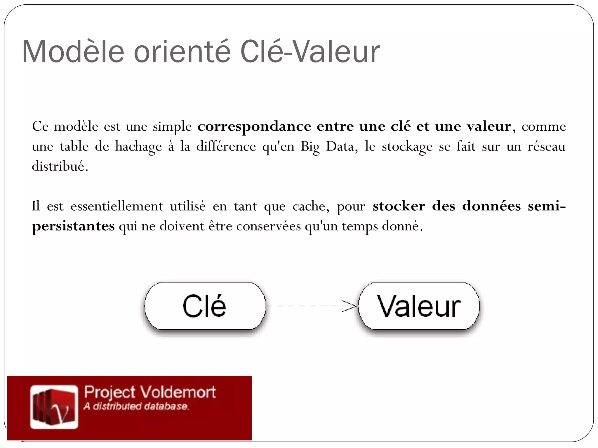 Modèle orienté Clé-Valeur
Ce modèle est une simple correspondance entre une clé et une
valeur, comme une table de hachage à la différence qu'en Big Data, le
stockage se fait sur un réseau distribué.
Il est essentiellement utilisé en tant que cache, pour stocker des
données semi-persistantes qui ne doivent être conservées qu'un
temps donné.
 