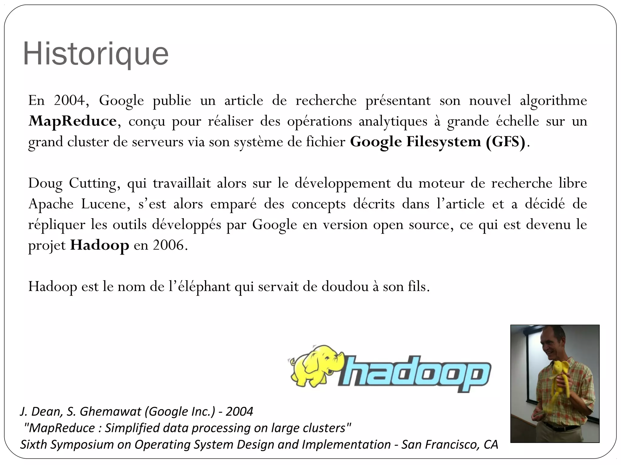 Historique
En 2004, Google publie un article de recherche présentant son nouvel
algorithme MapReduce, conçu pour réaliser des opérations analytiques
à grande échelle sur un grand cluster de serveurs via son système de
fichier Google Filesystem (GFS).
Doug Cutting, qui travaillait alors sur le développement du moteur de
recherche libre Apache Lucene, s’est alors emparé des concepts décrits
dans l’article et a décidé de répliquer les outils développés par Google
en version open source, ce qui est devenu le projet Hadoop en 2006.
Hadoop est le nom de l’éléphant qui servait de doudou à son fils.
J. Dean, S. Ghemawat (Google Inc.) - 2004
"MapReduce : Simplified data processing on large clusters"
Sixth Symposium on Operating System Design and Implementation - San Francisco, CA
 