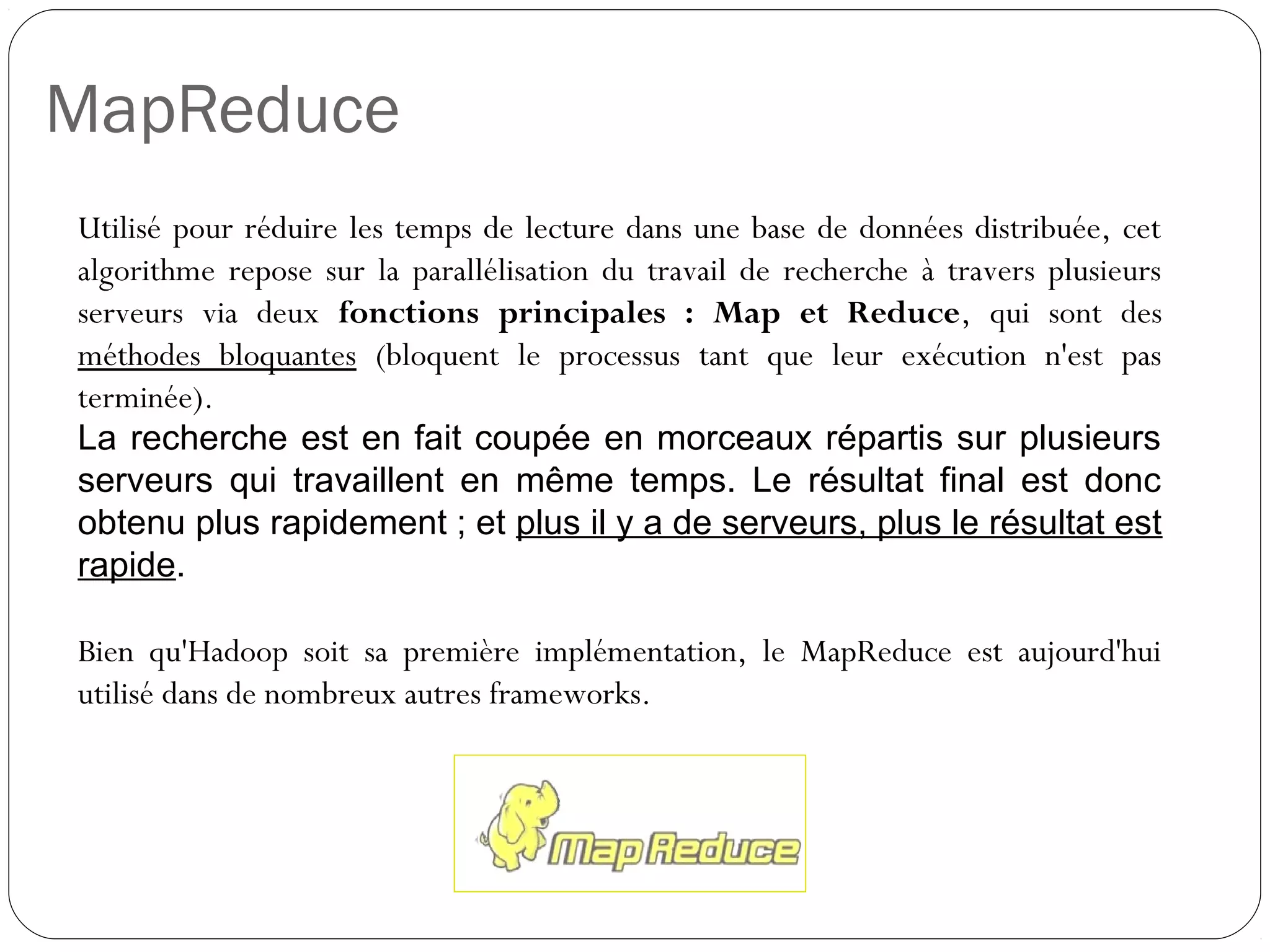MapReduce
Utilisé pour réduire les temps de lecture dans une base de données
distribuée, cet algorithme repose sur la parallélisation du travail de
recherche à travers plusieurs serveurs via deux fonctions
principales : Map et Reduce, qui sont des méthodes bloquantes
(bloquent le processus tant que leur exécution n'est pas terminée).
La recherche est en fait coupée en morceaux répartis sur plusieurs
serveurs qui travaillent en même temps. Le résultat final est donc
obtenu plus rapidement ; et plus il y a de serveurs, plus le résultat est
rapide.
Bien qu'Hadoop soit sa première implémentation, le MapReduce est
aujourd'hui utilisé dans de nombreux autres frameworks.
 
