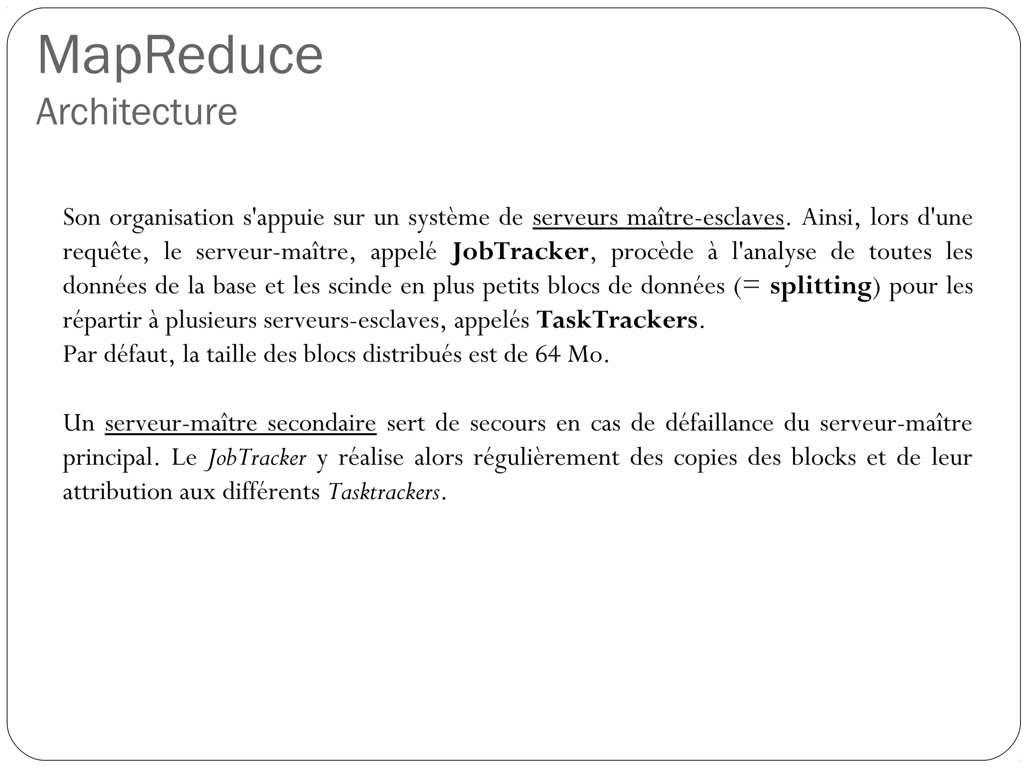 MapReduce
Architecture
Son organisation s'appuie sur un système de serveurs maître-esclaves.
Ainsi, lors d'une requête, le serveur-maître, appelé JobTracker,
procède à l'analyse de toutes les données de la base et les scinde en
plus petits blocs de données (= splitting) pour les répartir à plusieurs
serveurs-esclaves, appelés TaskTrackers.
Par défaut, la taille des blocs distribués est de 64 Mo.
Un serveur-maître secondaire sert de secours en cas de défaillance du
serveur-maître principal. Le JobTracker y réalise alors régulièrement
des copies des blocks et de leur attribution aux différents Tasktrackers.
 