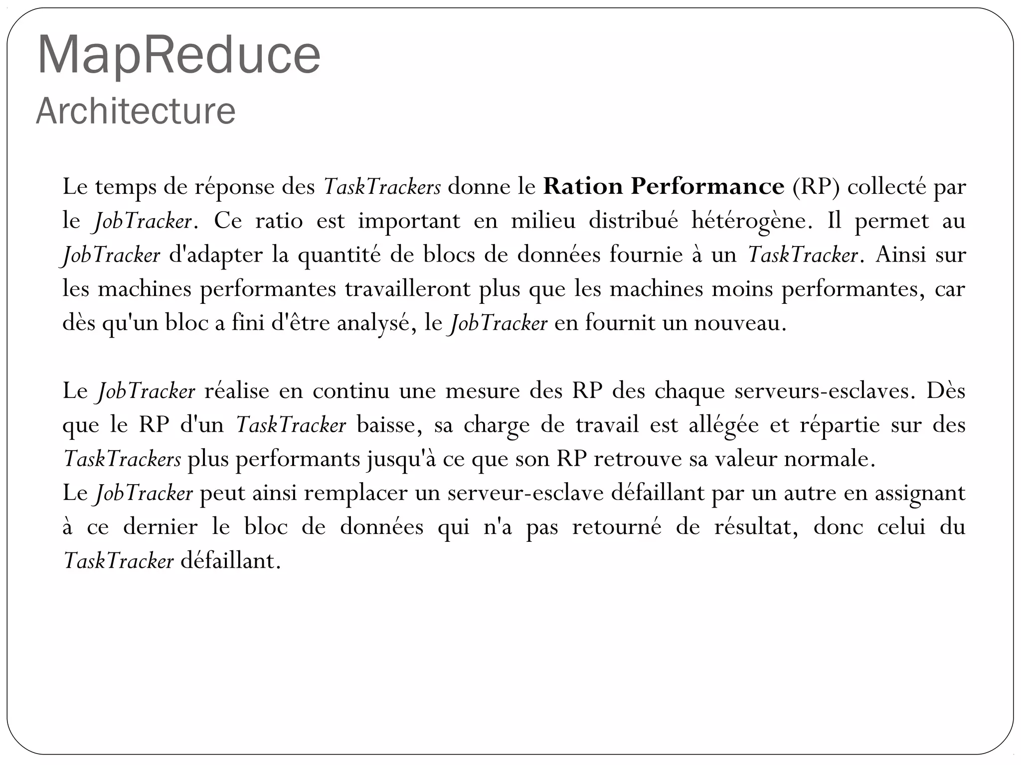 MapReduce
Architecture
Le temps de réponse des TaskTrackers donne le Ration Performance
(RP) collecté par le JobTracker. Ce ratio est important en milieu
distribué hétérogène. Il permet au JobTracker d'adapter la quantité de
blocs de données fournie à un TaskTracker. Ainsi sur les machines
performantes travailleront plus que les machines moins performantes,
car dès qu'un bloc a fini d'être analysé, le JobTracker en fournit un
nouveau.
Le JobTracker réalise en continu une mesure des RP des chaque
serveurs-esclaves. Dès que le RP d'un TaskTracker baisse, sa charge
de travail est allégée et répartie sur des TaskTrackers plus performants
jusqu'à ce que son RP retrouve sa valeur normale.
Le JobTracker peut ainsi remplacer un serveur-esclave défaillant par un
autre en assignant à ce dernier le bloc de données qui n'a pas retourné
de résultat, donc celui du TaskTracker défaillant.
 