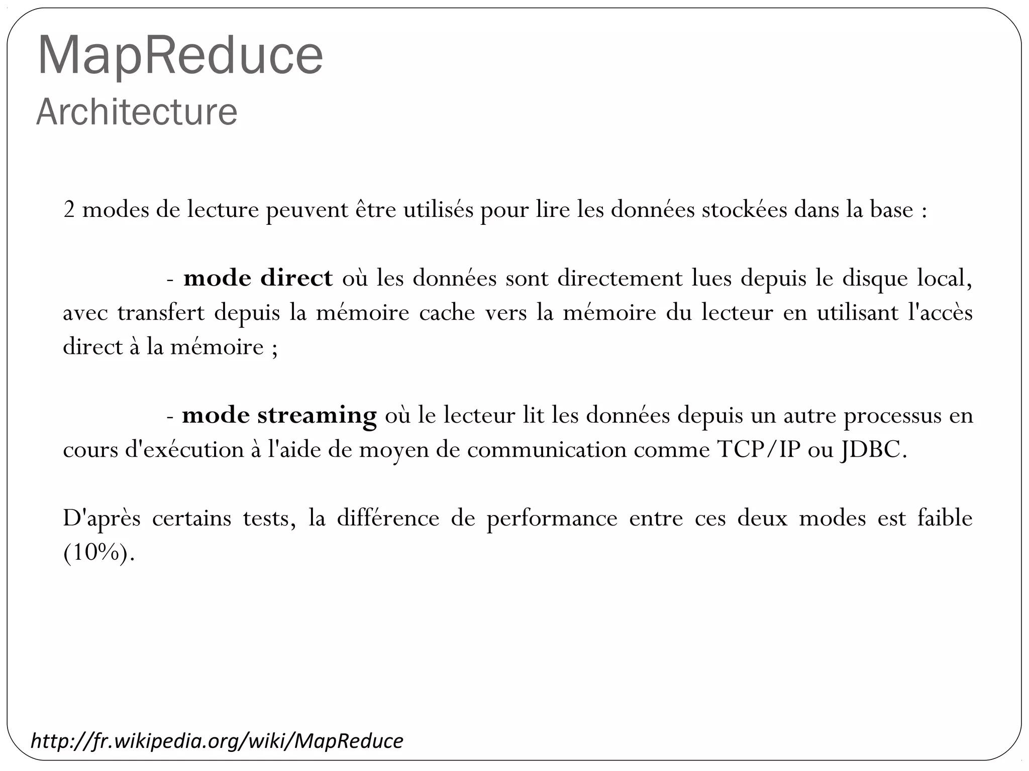 MapReduce
Architecture
2 modes de lecture peuvent être utilisés pour lire les données stockées
dans la base :
- mode direct où les données sont directement lues depuis le
disque local, avec transfert depuis la mémoire cache vers la mémoire
du lecteur en utilisant l'accès direct à la mémoire ;
- mode streaming où le lecteur lit les données depuis un autre
processus en cours d'exécution à l'aide de moyen de communication
comme TCP/IP ou JDBC.
D'après certains tests, la différence de performance entre ces deux
modes est faible (10%).
http://fr.wikipedia.org/wiki/MapReduce
 
