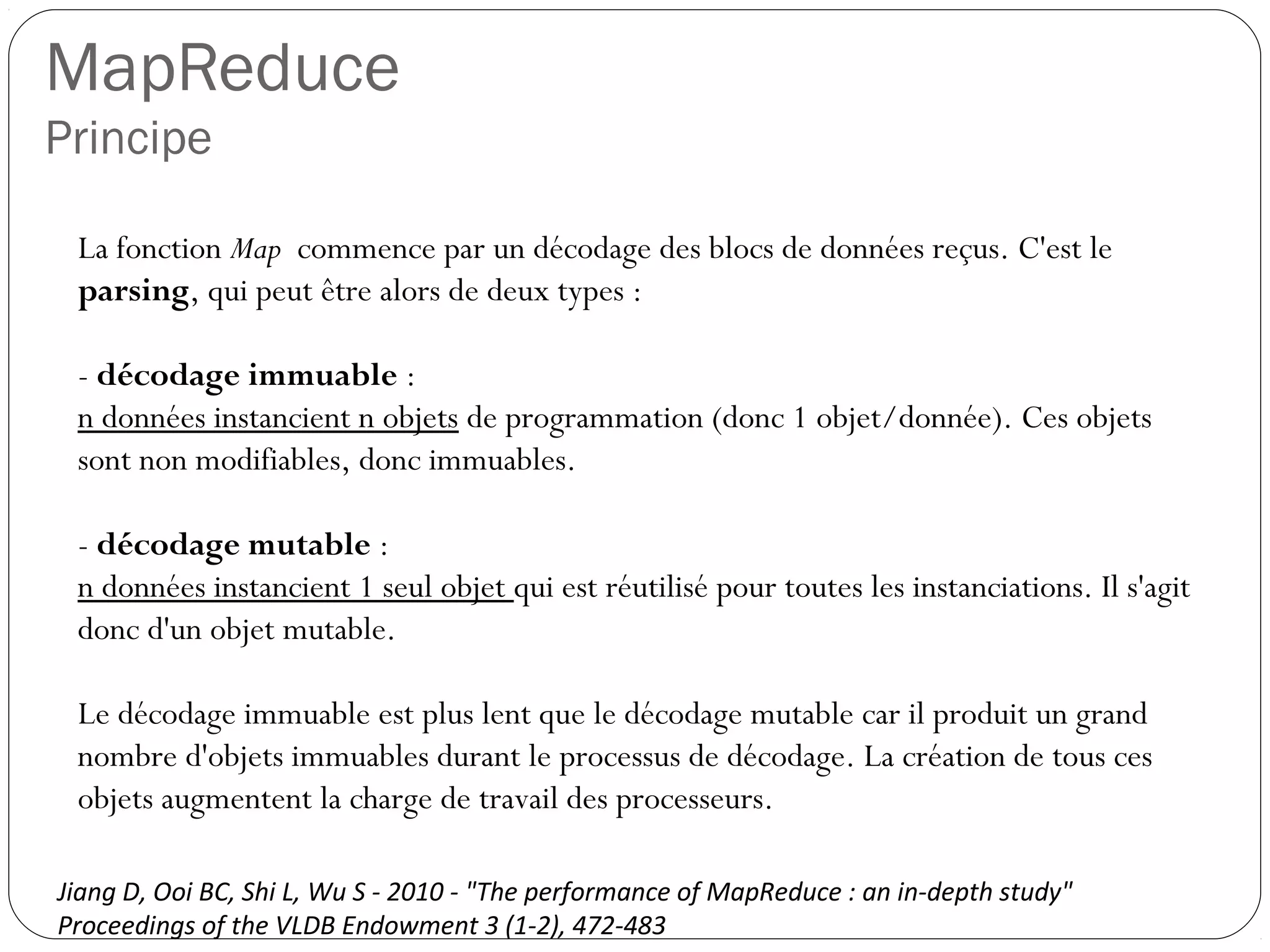 MapReduce
Principe
La fonction Map commence par un décodage des blocs de données
reçus. C'est le parsing, qui peut être alors de deux types :
- décodage immuable :
n données instancient n objets de programmation (donc 1
objet/donnée). Ces objets sont non modifiables, donc immuables.
- décodage mutable :
n données instancient 1 seul objet qui est réutilisé pour toutes les
instanciations. Il s'agit donc d'un objet mutable.
Le décodage immuable est plus lent que le décodage mutable car il
produit un grand nombre d'objets immuables durant le processus de
décodage. La création de tous ces objets augmentent la charge de
travail des processeurs.
Jiang D, Ooi BC, Shi L, Wu S - 2010 - "The performance of MapReduce : an in-depth study"
Proceedings of the VLDB Endowment 3 (1-2), 472-483
 