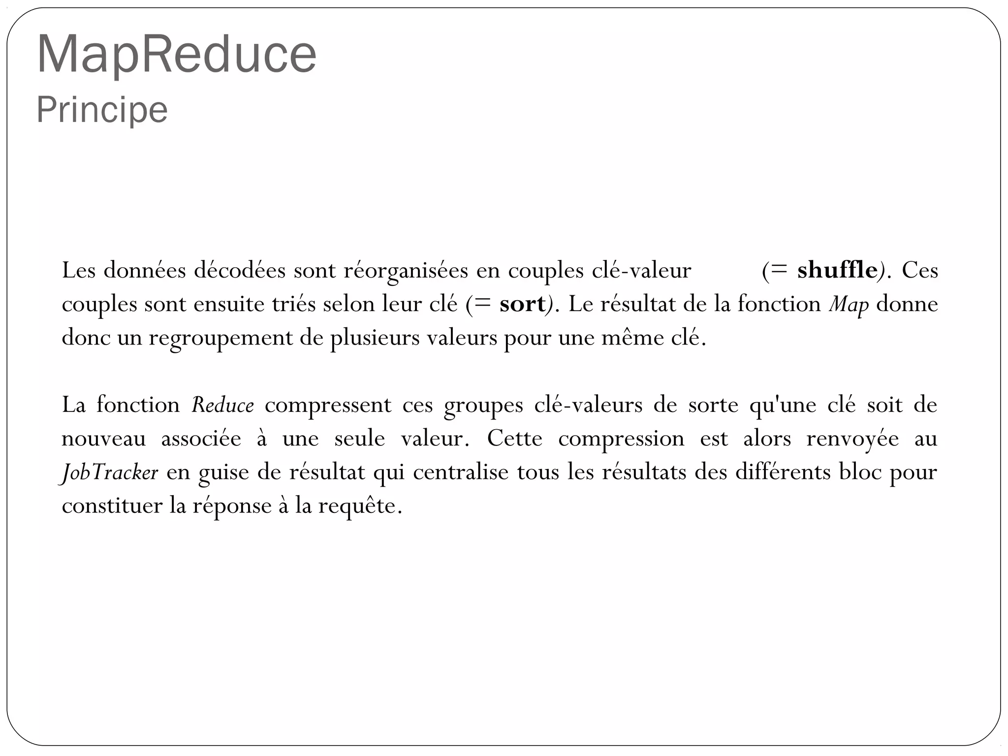 MapReduce
Principe
Les données décodées sont réorganisées en couples clé-valeur (=
shuffle). Ces couples sont ensuite triés selon leur clé (= sort). Le
résultat de la fonction Map donne donc un regroupement de plusieurs
valeurs pour une même clé.
La fonction Reduce compressent ces groupes clé-valeurs de sorte
qu'une clé soit de nouveau associée à une seule valeur. Cette
compression est alors renvoyée au JobTracker en guise de résultat qui
centralise tous les résultats des différents bloc pour constituer la
réponse à la requête.
 