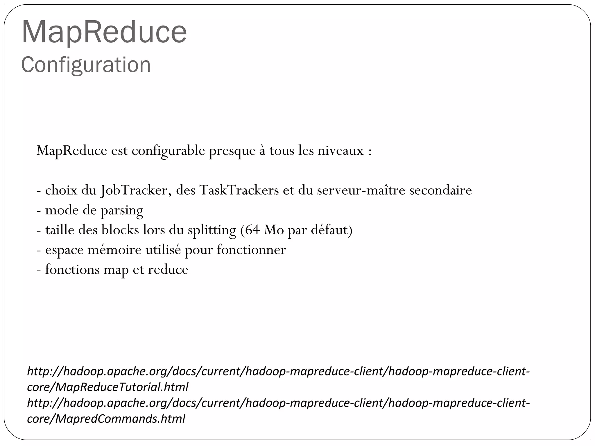 MapReduce
Configuration
MapReduce est configurable presque à tous les niveaux :
- choix du JobTracker, des TaskTrackers et du serveur-maître
secondaire
- mode de parsing
- taille des blocks lors du splitting (64 Mo par défaut)
- espace mémoire utilisé pour fonctionner
- fonctions map et reduce
http://hadoop.apache.org/docs/current/hadoop-mapreduce-client/hadoop-mapreduce-client-
core/MapReduceTutorial.html
http://hadoop.apache.org/docs/current/hadoop-mapreduce-client/hadoop-mapreduce-client-
core/MapredCommands.html
 