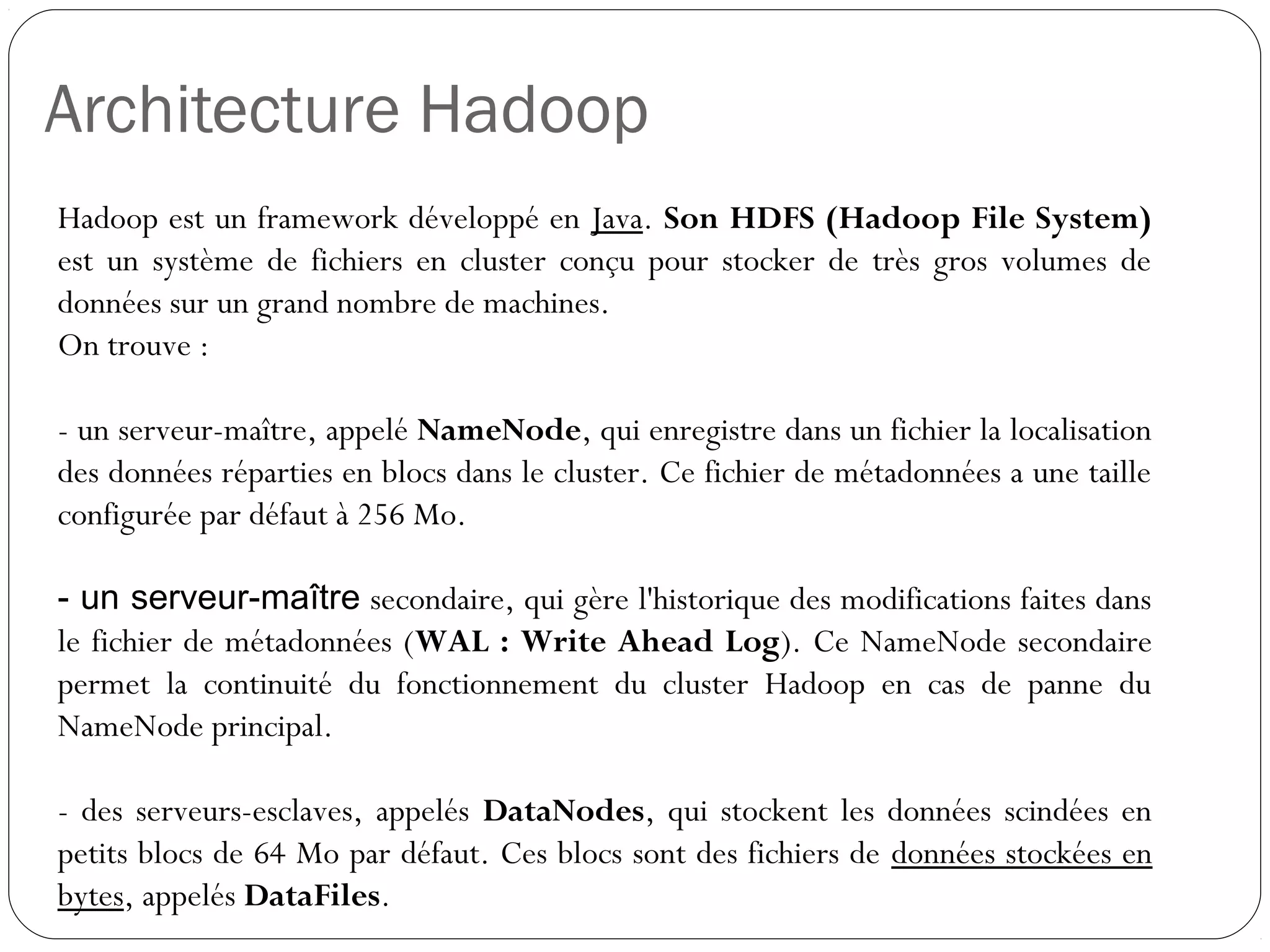 Architecture Hadoop
Hadoop est un framework développé en Java. Son HDFS (Hadoop
File System) est un système de fichiers en cluster conçu pour stocker
de très gros volumes de données sur un grand nombre de machines.
On trouve :
- un serveur-maître, appelé NameNode, qui enregistre dans un fichier
la localisation des données réparties en blocs dans le cluster. Ce
fichier de métadonnées a une taille configurée par défaut à 256 Mo.
- un serveur-maître secondaire, qui gère l'historique des modifications
faites dans le fichier de métadonnées (WAL : Write Ahead Log). Ce
NameNode secondaire permet la continuité du fonctionnement du
cluster Hadoop en cas de panne du NameNode principal.
- des serveurs-esclaves, appelés DataNodes, qui stockent les
données scindées en petits blocs de 64 Mo par défaut. Ces blocs
sont des fichiers de données stockées en bytes, appelés DataFiles.
 